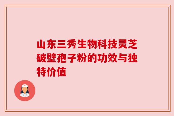 山东三秀生物科技灵芝破壁孢子粉的功效与独特价值