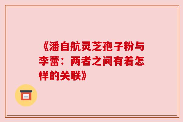 《潘自航灵芝孢子粉与李蕾:两者之间有着怎样的关联》