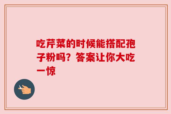 吃芹菜的时候能搭配孢子粉吗？答案让你大吃一惊