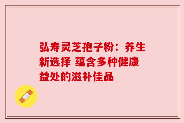 弘寿灵芝孢子粉:养生新选择 蕴含多种健康益处的滋补佳品