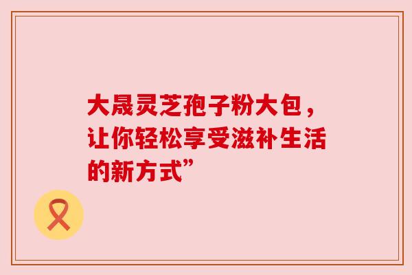 大晟灵芝孢子粉大包，让你轻松享受滋补生活的新方式”