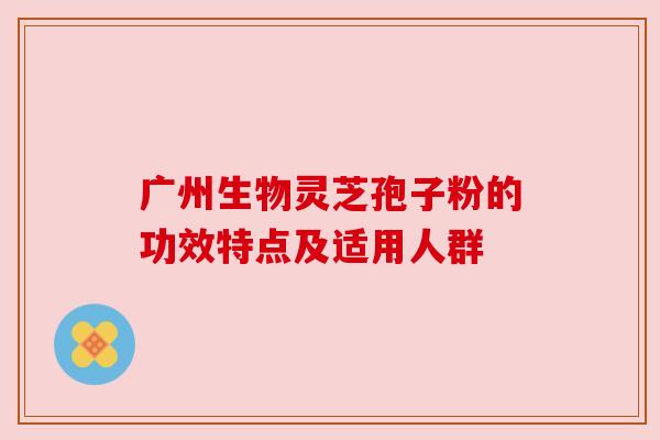 广州生物灵芝孢子粉的功效特点及适用人群