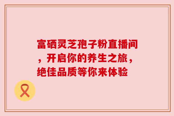 富硒灵芝孢子粉直播间，开启你的养生之旅，绝佳品质等你来体验