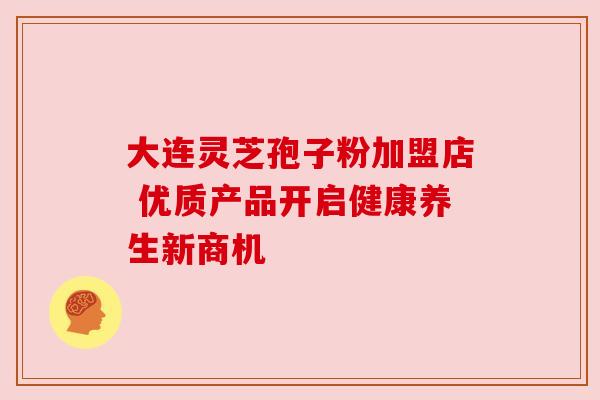 大连灵芝孢子粉加盟店 优质产品开启健康养生新商机