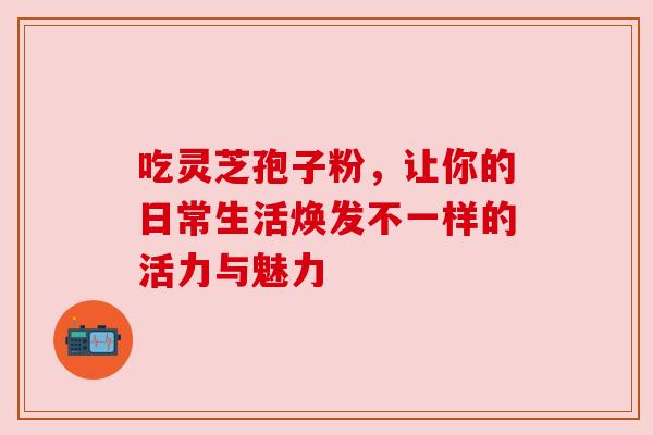 吃灵芝孢子粉，让你的日常生活焕发不一样的活力与魅力