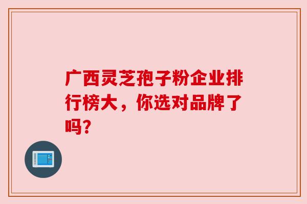 广西灵芝孢子粉企业排行榜大，你选对品牌了吗？
