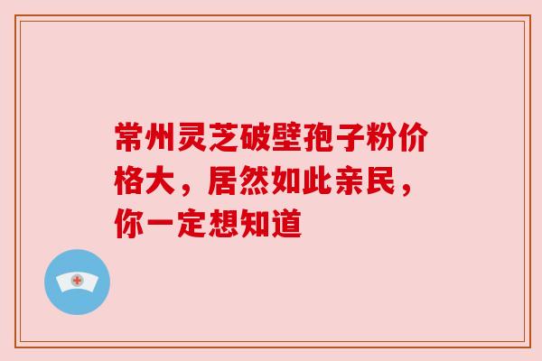 常州灵芝破壁孢子粉价格大,居然如此亲民,你一定想知道