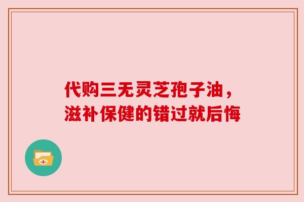代购三无灵芝孢子油,滋补保健的错过就后悔