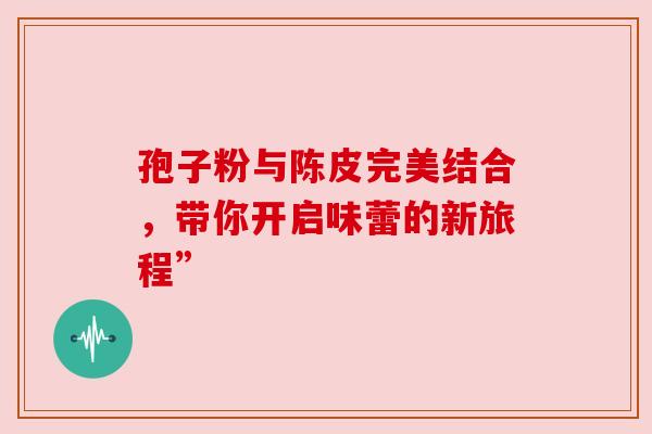 孢子粉与陈皮完美结合,带你开启味蕾的新旅程”