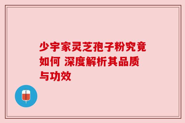 少宇家灵芝孢子粉究竟如何 深度解析其品质与功效