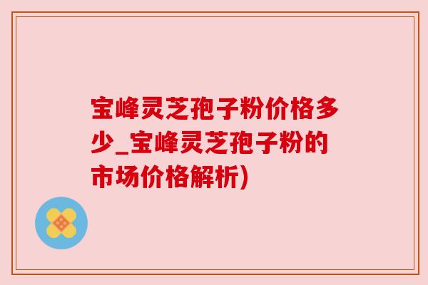 宝峰灵芝孢子粉价格多少_宝峰灵芝孢子粉的市场价格解析)