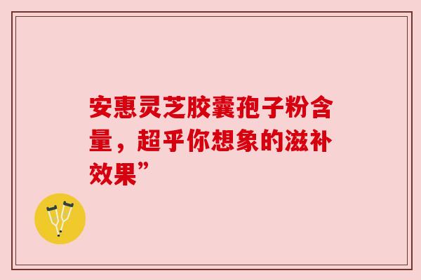 安惠灵芝胶囊孢子粉含量，超乎你想象的滋补效果”