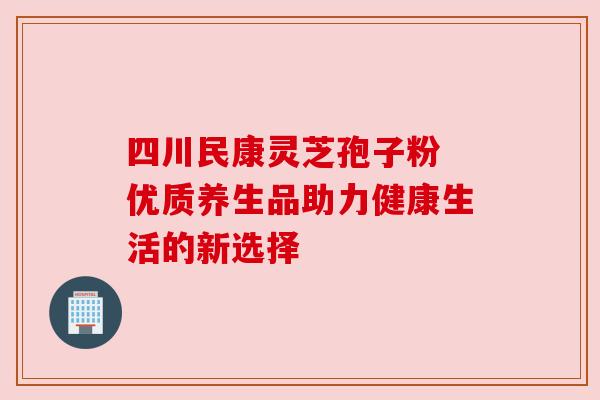四川民康灵芝孢子粉 优质养生品助力健康生活的新选择