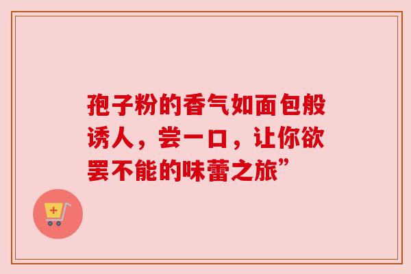 孢子粉的香气如面包般诱人,尝一口,让你欲罢不能的味蕾之旅”