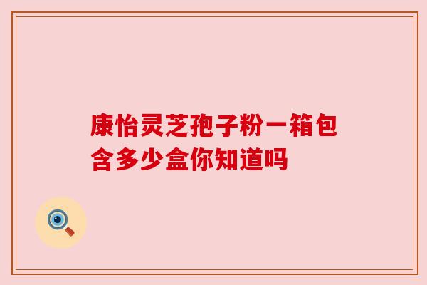 康怡灵芝孢子粉一箱包含多少盒你知道吗