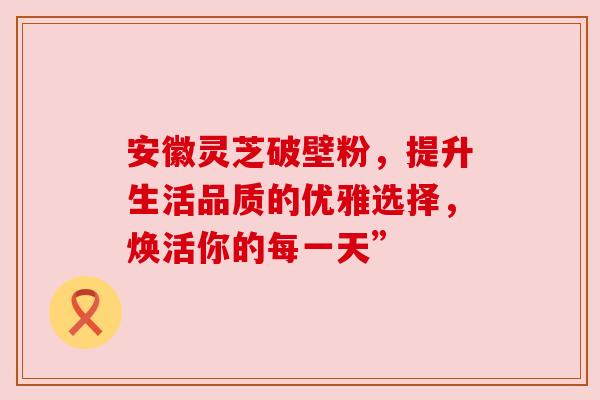 安徽灵芝破壁粉,提升生活品质的优雅选择,焕活你的每一天”