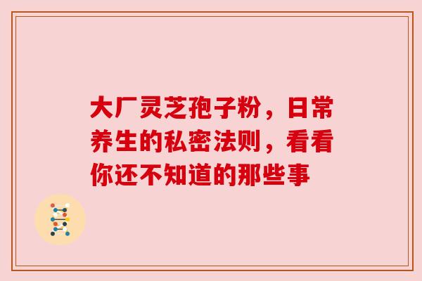 大厂灵芝孢子粉，日常养生的私密法则，看看你还不知道的那些事