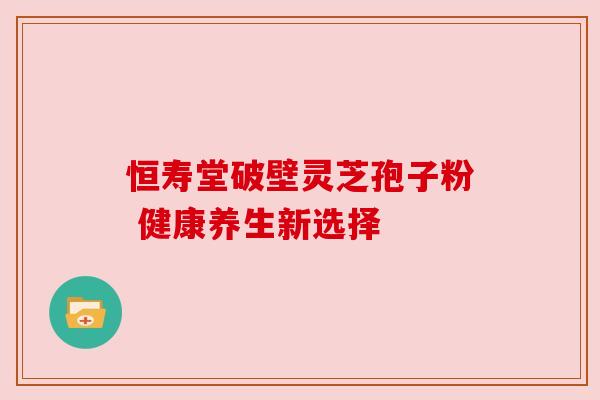 恒寿堂破壁灵芝孢子粉 健康养生新选择