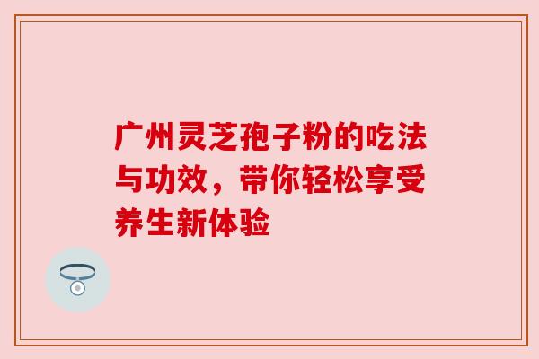 广州灵芝孢子粉的吃法与功效,带你轻松享受养生新体验