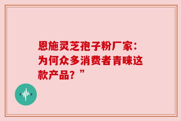 恩施灵芝孢子粉厂家:为何众多消费者青睐这款产品?”