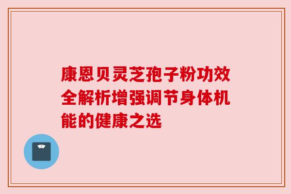 康恩贝灵芝孢子粉功效全解析增强调节身体机能的健康之选