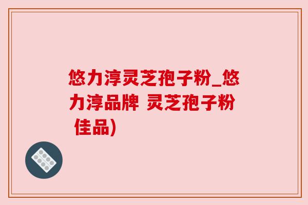 悠力淳灵芝孢子粉_悠力淳品牌 灵芝孢子粉 佳品)