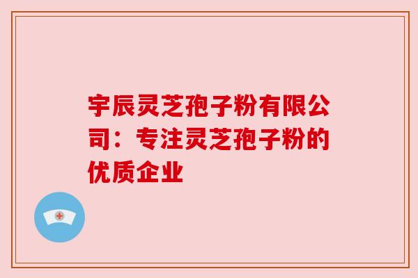 宇辰灵芝孢子粉有限公司:专注灵芝孢子粉的优质企业