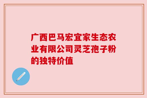 广西巴马宏宜家生态农业有限公司灵芝孢子粉的独特价值