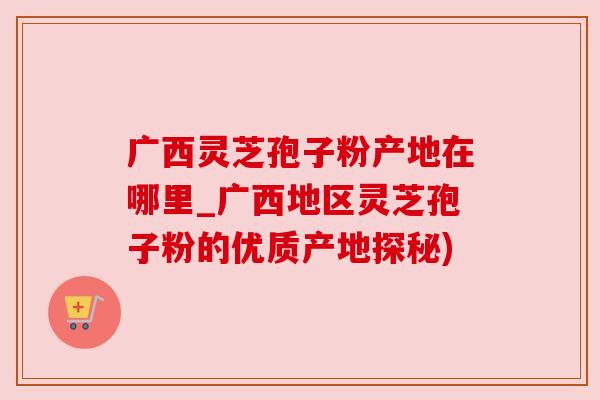 广西灵芝孢子粉产地在哪里_广西地区灵芝孢子粉的优质产地探秘)