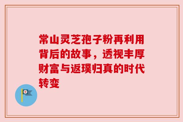 常山灵芝孢子粉再利用背后的故事,透视丰厚财富与返璞归真的时代转变