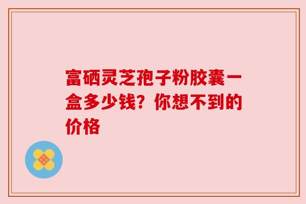 富硒灵芝孢子粉胶囊一盒多少钱?你想不到的价格