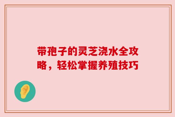 带孢子的灵芝浇水全攻略，轻松掌握养殖技巧