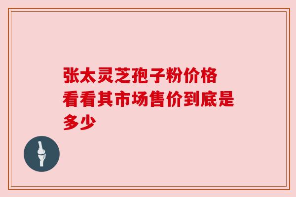 张太灵芝孢子粉价格 看看其市场售价到底是多少