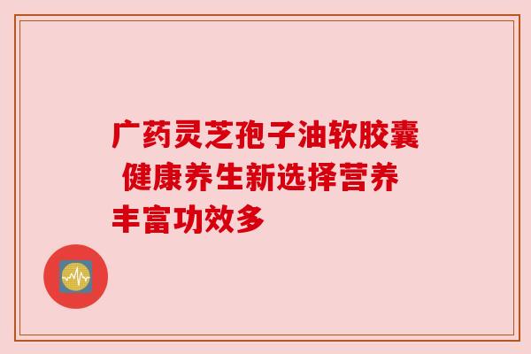 广药灵芝孢子油软胶囊 健康养生新选择营养丰富功效多