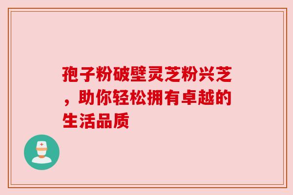 孢子粉破壁灵芝粉兴芝，助你轻松拥有卓越的生活品质