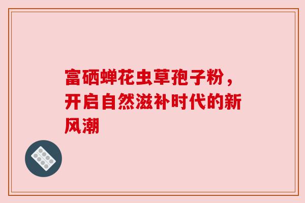 富硒蝉花虫草孢子粉,开启自然滋补时代的新风潮