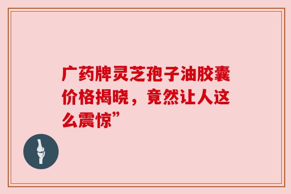 广药牌灵芝孢子油胶囊价格揭晓,竟然让人这么震惊”