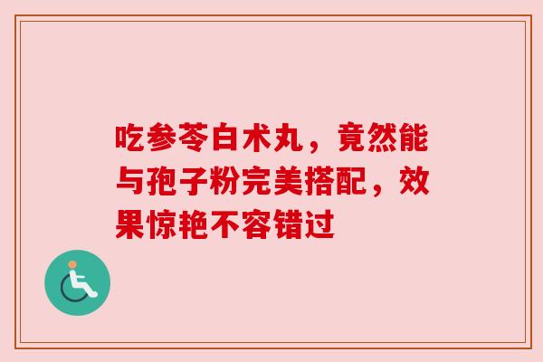 吃参苓白术丸，竟然能与孢子粉完美搭配，效果惊艳不容错过