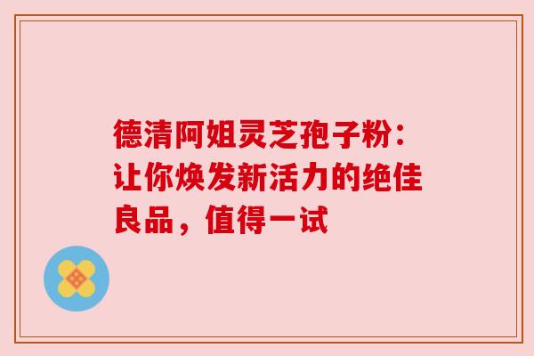 德清阿姐灵芝孢子粉:让你焕发新活力的绝佳良品,值得一试