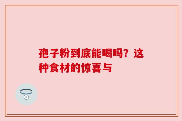 孢子粉到底能喝吗?这种食材的惊喜与