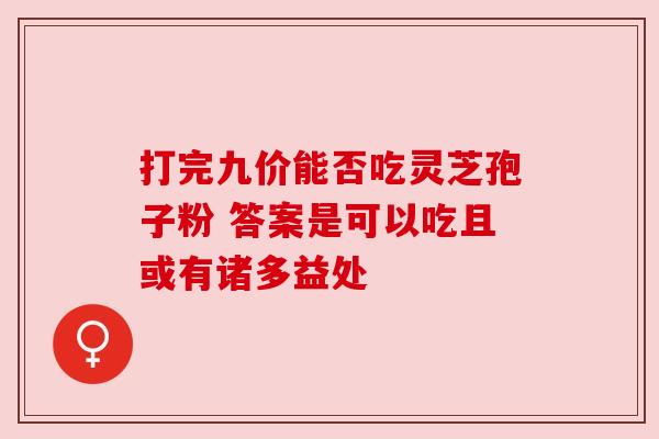 打完九价能否吃灵芝孢子粉 答案是可以吃且或有诸多益处