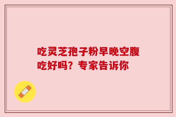 吃灵芝孢子粉早晚空腹吃好吗？专家告诉你