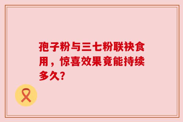 孢子粉与三七粉联袂食用,惊喜效果竟能持续多久?