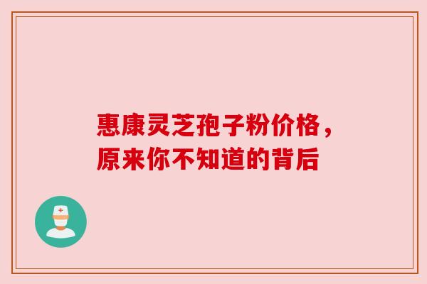 惠康灵芝孢子粉价格，原来你不知道的背后