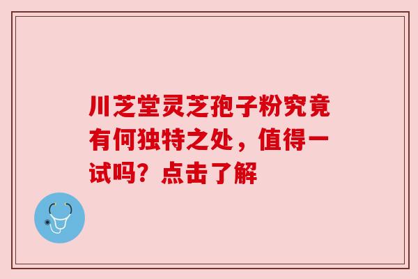 川芝堂灵芝孢子粉究竟有何独特之处，值得一试吗？点击了解