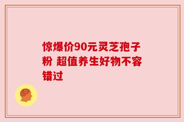 惊爆价90元灵芝孢子粉 超值养生好物不容错过