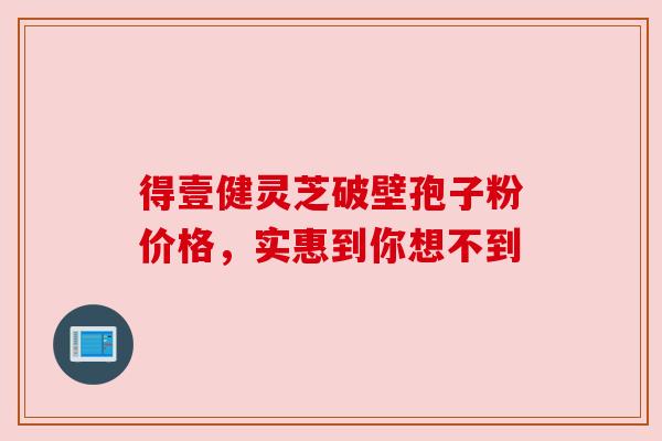得壹健灵芝破壁孢子粉价格，实惠到你想不到
