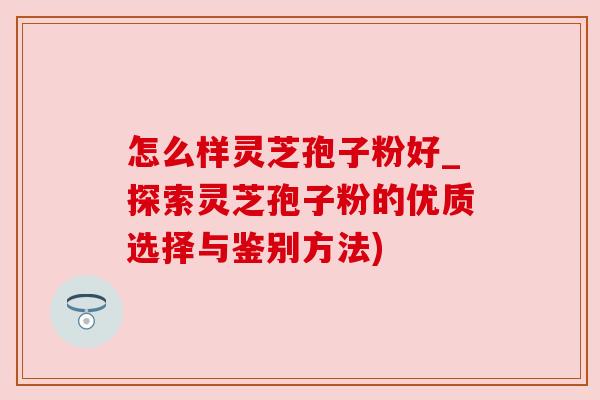 怎么样灵芝孢子粉好_探索灵芝孢子粉的优质选择与鉴别方法)