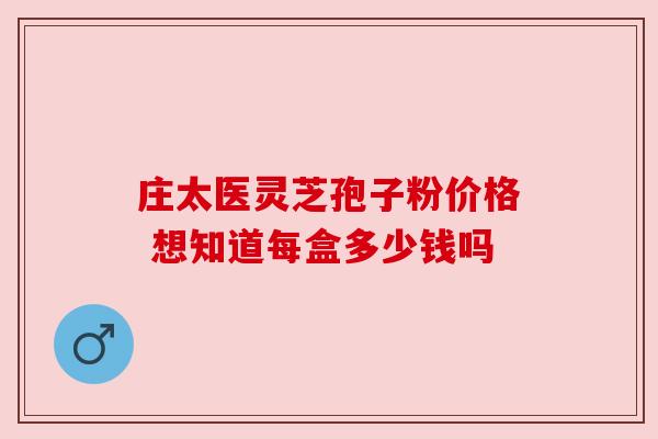 庄太医灵芝孢子粉价格 想知道每盒多少钱吗