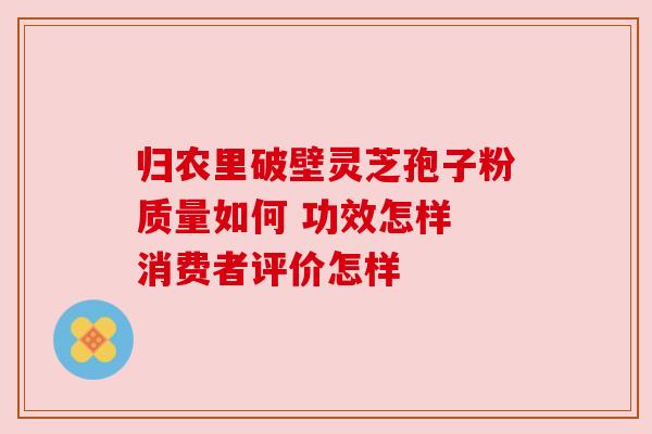 归农里破壁灵芝孢子粉质量如何 功效怎样 消费者评价怎样
